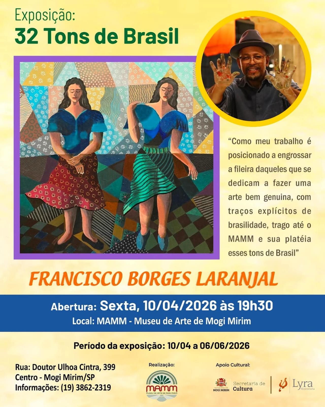 O MAMM - Museu de Arte de Mogi Mirim convida: Exposição Temporária 32 Tons de Brasil "Como meu trabalho é posicionado a engrossar a fileira daqueles que se dedicam a fazer uma arte bem genuína, com traços explícitos de brasilidade, trago até o MAMM e sua plateia esses tons de Brasil" por Francisco Borges Laranjal. Visitas de grupos ou instituições devem ser agendadas. Para isso contate o museu. informações: Coordenação (19) 3862 2319 Horário de funcionamento Terça a Sexta: 9h às 12h | 13h30 às 18h Sábados: das 8h30 às 12h30.