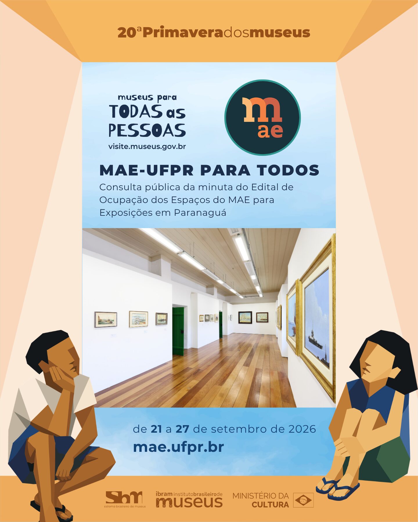 Cartaz vertical composto predominantemente por uma paleta de tons quentes e terrosos — como bege, laranja e marrom —, combinados com detalhes em azul claro, que se estende tanto às ilustrações e molduras quanto à fotografia colorida do centro. O design simula uma caixa aberta. No topo, o texto "20ª Primavera dos Museus". No canto superior esquerdo, lê-se "museus para TODAS as PESSOAS" e "visite.museus.gov.br". No canto superior direito, há o logotipo circular do MAE com as letras "m" e "ae". Ao centro, em destaque, o título "MAE-UFPR PARA TODOS" seguido de "Consulta pública da minuta do Edital de Ocupação dos Espaços do MAE para Exposições em Paranaguá". Logo abaixo, há uma fotografia horizontal do interior de uma galeria de arte com piso de madeira em tom médio, paredes brancas, luminárias longitudinais no teto e diversas obras de arte emolduradas penduradas nas paredes, . Abaixo da foto, o período "de 21 a 27 de setembro de 2026" e o site "mae.ufpr.br". Nos cantos inferiores, duas pessoas estilizadas com traços geométricos e tons terrosos estão sentadas no chão e observam a galeria. No rodapé, aparecem as logomarcas do Sistema Brasileiro de Museus (SBM), do Ibram (Instituto Brasileiro de Museus) e do Ministério da Cultura.o navios
