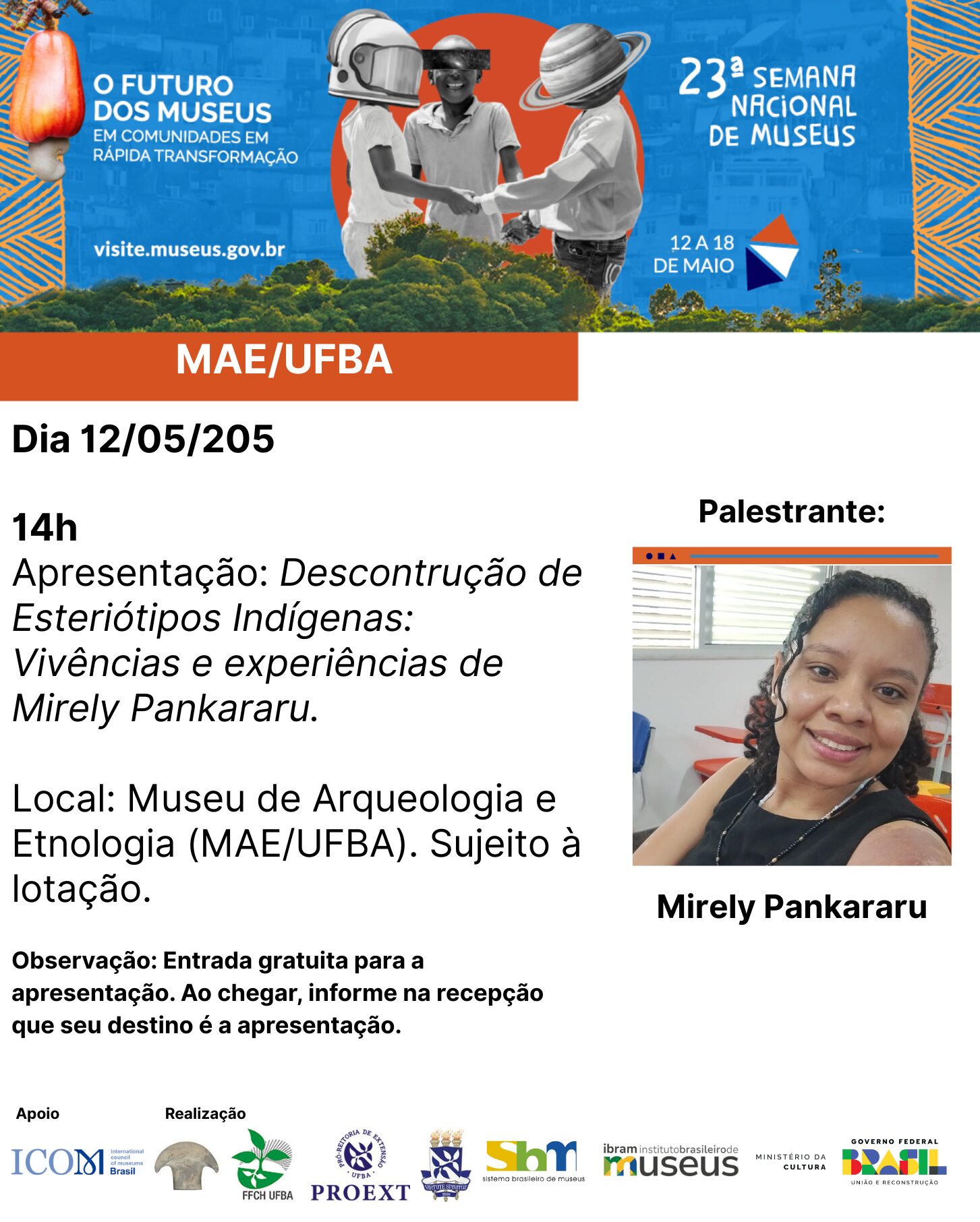 Card de divulgação da 23ª Semana Nacional de Museus, com o tema “O futuro dos museus em comunidades em rápida transformação”, realizada entre os dias 12 e 18 de maio. No topo, há uma imagem colorida com três pessoas de mãos dadas, cada uma com um objeto gráfico sobre a cabeça (um capacete de astronauta, um chapéu de palha e um planeta com anéis). À esquerda da imagem, o texto: “O FUTURO DOS MUSEUS EM COMUNIDADES EM RÁPIDA TRANSFORMAÇÃO. visite.museus.gov.br”. À direita, o logotipo da 23ª Semana Nacional de Museus. Abaixo, em uma faixa laranja, lê-se “MAE/UFBA”. Texto principal do card: Dia 12/05/2025 14h Apresentação: Desconstrução de Estereótipos Indígenas: Vivências e experiências de Mirely Pankararu. Local: Museu de Arqueologia e Etnologia (MAE/UFBA). Sujeito à lotação. Observação: Entrada gratuita para a apresentação. Ao chegar, informe na recepção que seu destino é a apresentação. À direita, há a foto da palestrante Mirely Pankararu, que aparece sorridente em uma sala de aula, com a legenda abaixo da imagem: “Mirely Pankararu”. Na parte inferior, constam os logos das instituições de apoio e realização: ICOM Brasil, MAE/UFBA, FFCH UFBA, PROEXT, SBM, IBRAM, Ministério da Cultura e Governo Federal do Brasil.