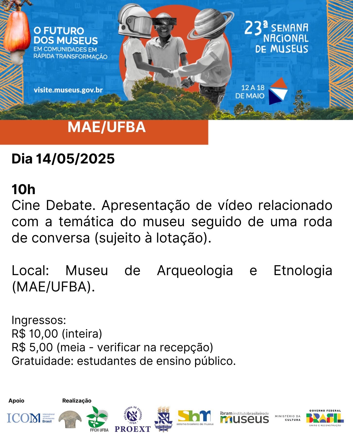 Card de divulgação da 23ª Semana Nacional de Museus, com o tema “O futuro dos museus em comunidades em rápida transformação”, que acontece de 12 a 18 de maio. No topo, há uma imagem com três pessoas de mãos dadas, cada uma com um elemento gráfico sobre a cabeça (capacete de astronauta, chapéu de palha e planeta com anéis). À esquerda da imagem, o texto: “O FUTURO DOS MUSEUS EM COMUNIDADES EM RÁPIDA TRANSFORMAÇÃO. visite.museus.gov.br”. À direita, o logotipo da 23ª Semana Nacional de Museus. Logo abaixo, uma faixa laranja com o texto “MAE/UFBA”. Texto principal do card: Dia 14/05/2025 10h Cine Debate. Apresentação de vídeo relacionado com a temática do museu seguido de uma roda de conversa (sujeito à lotação). Local: Museu de Arqueologia e Etnologia (MAE/UFBA). Ingressos: R$ 10,00 (inteira) R$ 5,00 (meia – verificar na recepção) Gratuidade: estudantes de ensino público. Na parte inferior do card estão os logotipos das instituições de apoio e realização: ICOM Brasil, MAE/UFBA, FFCH UFBA, PROEXT, SBM, IBRAM, Ministério da Cultura e Governo Federal do Brasil.