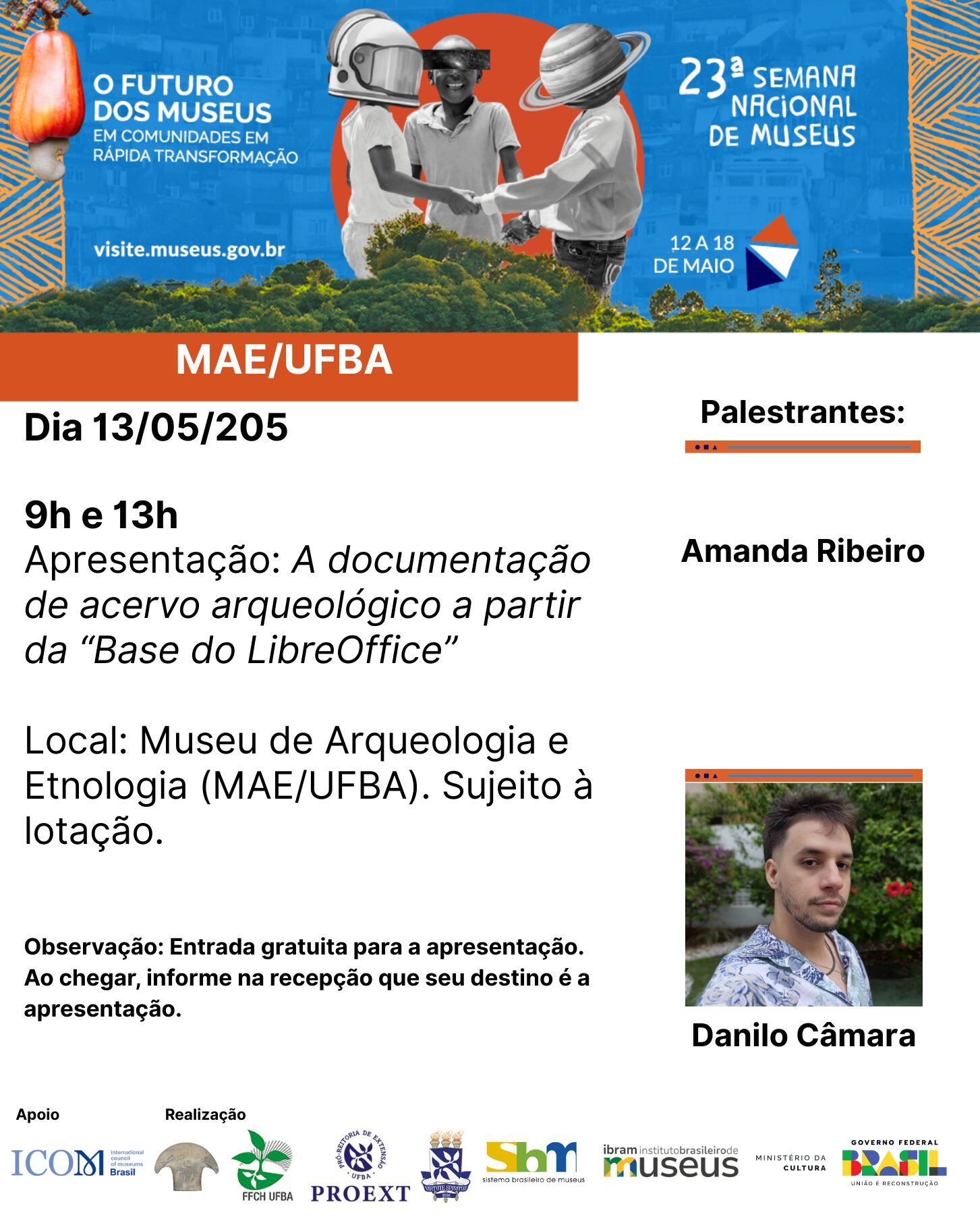 Card de divulgação da 23ª Semana Nacional de Museus, com o tema “O futuro dos museus em comunidades em rápida transformação”, realizada de 12 a 18 de maio. No topo, há uma imagem colorida com três pessoas de mãos dadas, cada uma com um elemento gráfico sobre a cabeça: capacete de astronauta, óculos de realidade virtual e planeta com anéis. À esquerda, o texto: “O FUTURO DOS MUSEUS EM COMUNIDADES EM RÁPIDA TRANSFORMAÇÃO. visite.museus.gov.br”. À direita, o logotipo da 23ª Semana Nacional de Museus. Abaixo, faixa laranja com o texto “MAE/UFBA”. Texto principal do card: Dia 13/05/2025 9h e 13h Apresentação: A documentação de acervo arqueológico a partir da “Base do LibreOffice” Local: Museu de Arqueologia e Etnologia (MAE/UFBA). Sujeito à lotação. Observação: Entrada gratuita para a apresentação. Ao chegar, informe na recepção que seu destino é a apresentação. Palestrantes: Amanda Ribeiro Danilo Câmara (foto do palestrante à direita do card, usando camisa estampada e barba por fazer, com vegetação ao fundo) Na parte inferior do card, logotipos das instituições apoiadoras e realizadoras: ICOM Brasil, MAE/UFBA, FFCH UFBA, PROEXT, SBM, IBRAM, Ministério da Cultura e Governo Federal do Brasil.