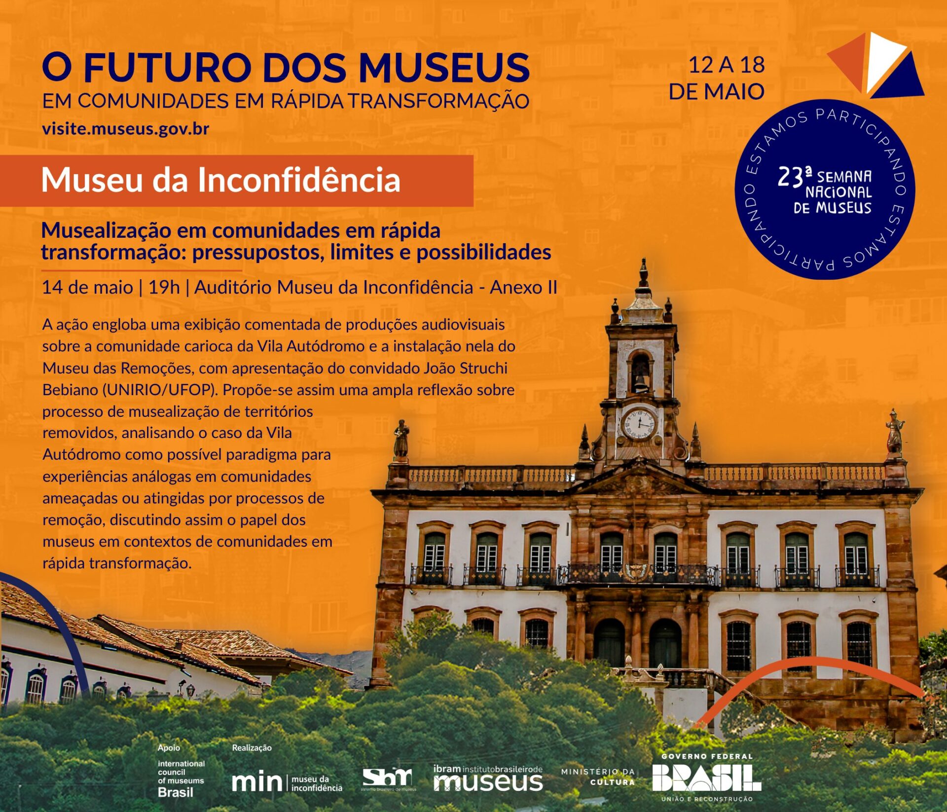 Cartaz digital da 23ª Semana Nacional de Museus com o tema “O futuro dos museus em comunidades em rápida transformação”, realizada de 12 a 18 de maio. O fundo é laranja com sobreposição da imagem da fachada do Museu da Inconfidência, em Ouro Preto, Minas Gerais. Na parte superior direita há o logotipo da Semana Nacional de Museus e um selo azul circular com os dizeres "Estamos participando". O destaque do cartaz é a ação do Museu da Inconfidência, com o título em destaque em branco sobre fundo vermelho: “Musealização em comunidades em rápida transformação: pressupostos, limites e possibilidades” Abaixo, as informações do evento: 14 de maio, às 19h, no Auditório do Museu da Inconfidência – Anexo II. Descrição da atividade: “A ação engloba uma exibição comentada de produções audiovisuais sobre a comunidade carioca da Vila Autódromo e a instalação nela do Museu das Remoções, com apresentação do convidado João Struchi Bebiano (UNIRIO/UFOP). Propõe-se assim uma ampla reflexão sobre processo de musealização de territórios removidos, analisando o caso da Vila Autódromo como possível paradigma para experiências análogas em comunidades ameaçadas ou atingidas por processos de remoção, discutindo assim o papel dos museus em contextos de comunidades em rápida transformação.” Na parte inferior do cartaz, há as logomarcas dos realizadores: IBRAM – Instituto Brasileiro de Museus, Museu da Inconfidência, Ministério da Cultura e Governo Federal do Brasil, com o slogan “União e Reconstrução”. Também há uma indicação de apoio da International Council of Museums (ICOM) Brasil.