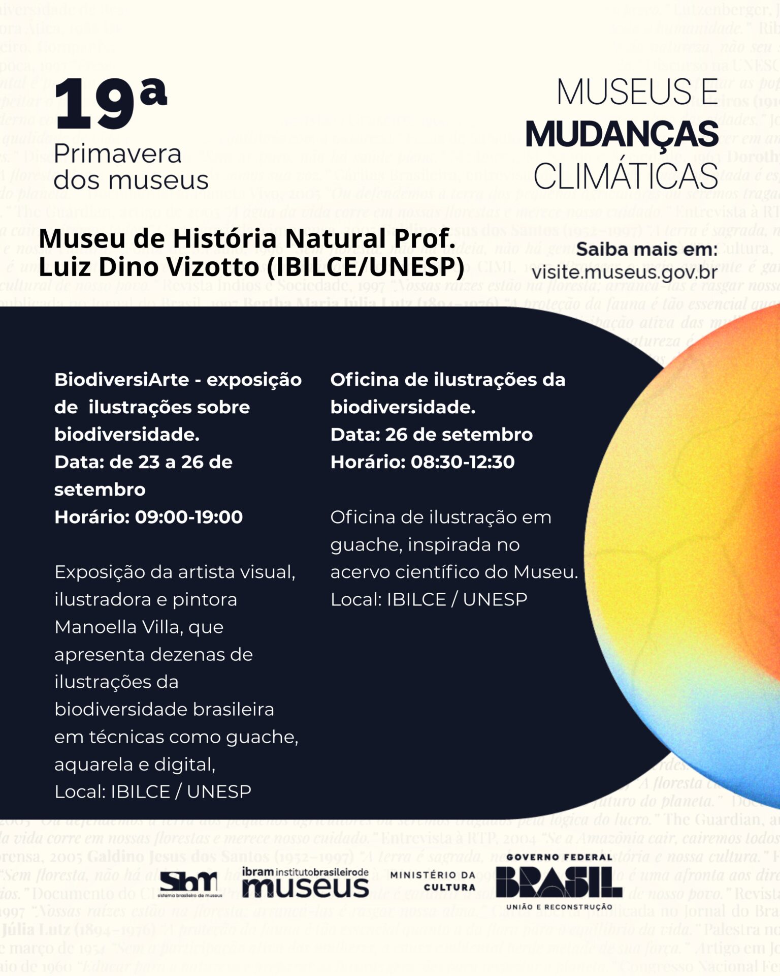 Entre 22 e 26 de setembro, o Museu de História Natural Prof. Luiz Dino Vizotto (IBILCE/UNESP) integra a 18ª Primavera dos Museus, promovida pelo Ibram, com o tema “Museus e mudanças climáticas”. A programação inclui a exposição da artista visual Manoela Villa, que apresenta dezenas de ilustrações da biodiversidade brasileira em técnicas como guache, aquarela e digital, destacando a fauna e flora de regiões como a Serra do Padre Ângelo (MG). Haverá também uma oficina de ilustração em guache, inspirada no acervo científico do Museu.